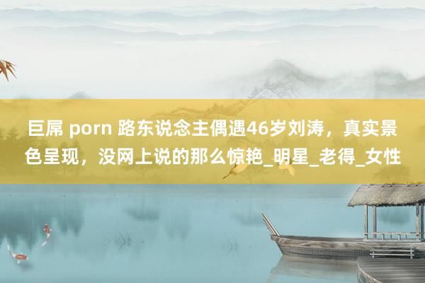 巨屌 porn 路东说念主偶遇46岁刘涛，真实景色呈现，没网上说的那么惊艳_明星_老得_女性