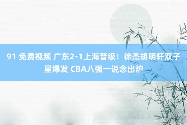 91 免费视频 广东2-1上海晋级！徐杰胡明轩双子星爆发 CBA八强一说念出炉