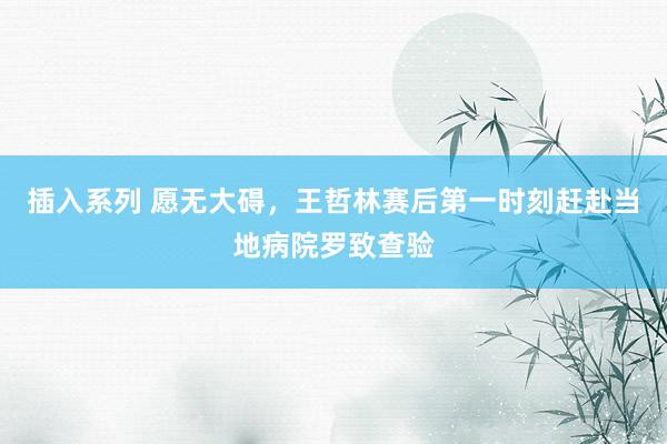 插入系列 愿无大碍，王哲林赛后第一时刻赶赴当地病院罗致查验