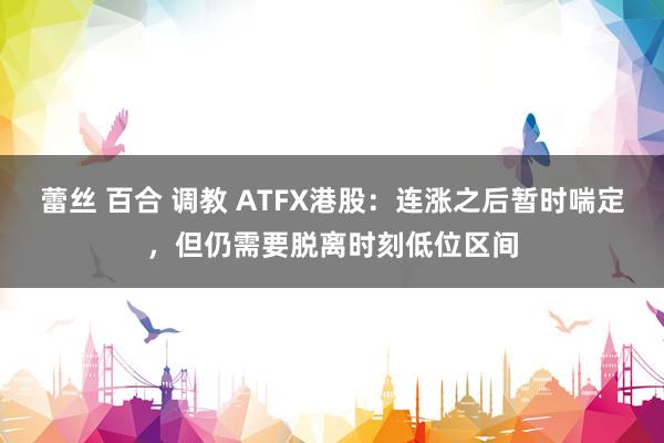 蕾丝 百合 调教 ATFX港股：连涨之后暂时喘定，但仍需要脱离时刻低位区间