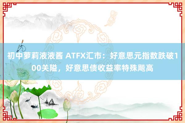 初中萝莉液液酱 ATFX汇市：好意思元指数跌破100关隘，好意思债收益率特殊飚高