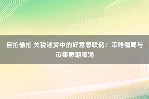 自拍偷拍 关税迷雾中的好意思联储：策略僵局与市集思潮腾涌