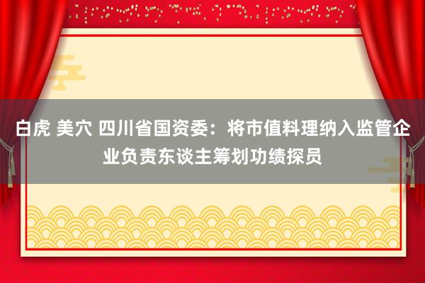 白虎 美穴 四川省国资委：将市值料理纳入监管企业负责东谈主筹划功绩探员