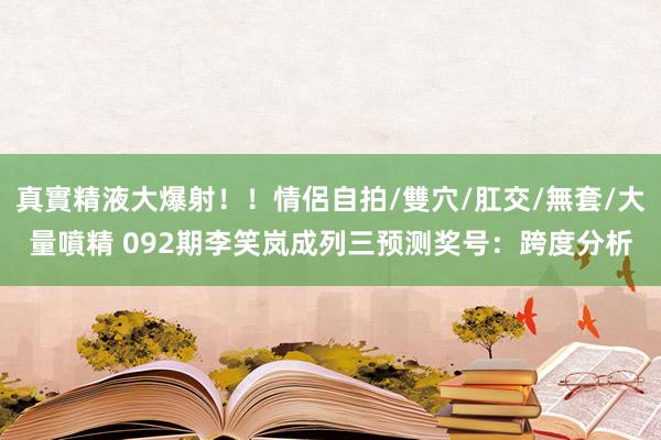 真實精液大爆射！！情侶自拍/雙穴/肛交/無套/大量噴精 092期李笑岚成列三预测奖号：跨度分析