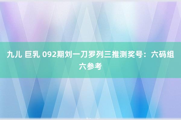 九儿 巨乳 092期刘一刀罗列三推测奖号：六码组六参考