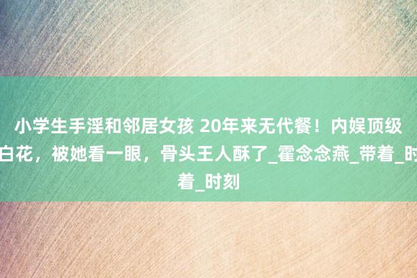 小学生手淫和邻居女孩 20年来无代餐！内娱顶级小白花，被她看一眼，骨头王人酥了_霍念念燕_带着_时刻