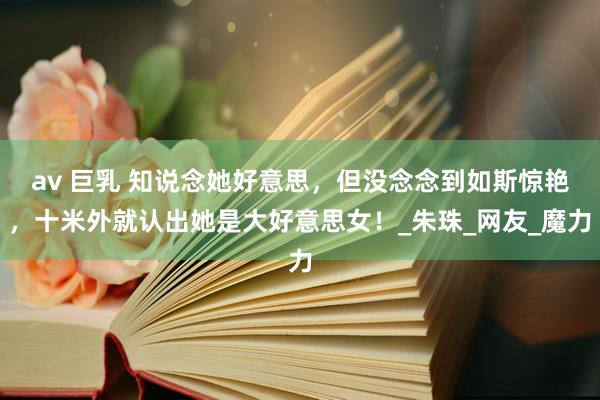 av 巨乳 知说念她好意思，但没念念到如斯惊艳，十米外就认出她是大好意思女！_朱珠_网友_魔力