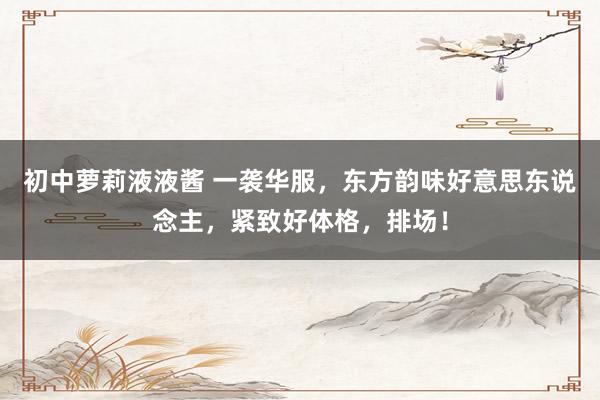 初中萝莉液液酱 一袭华服，东方韵味好意思东说念主，紧致好体格，排场！