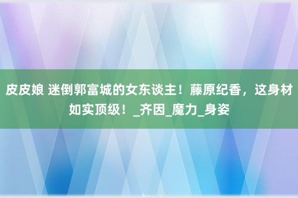 皮皮娘 迷倒郭富城的女东谈主！藤原纪香，这身材如实顶级！_齐因_魔力_身姿