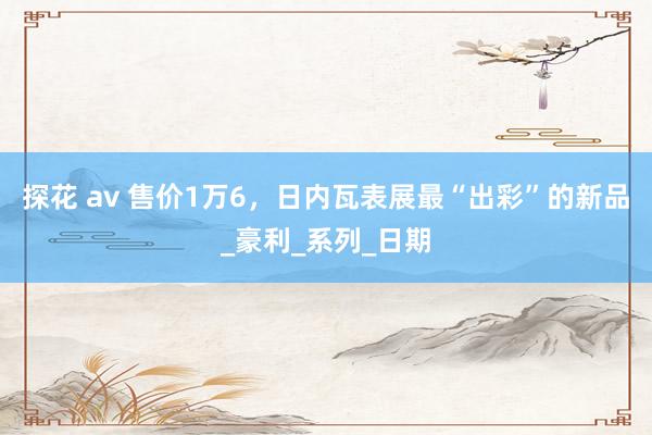 探花 av 售价1万6，日内瓦表展最“出彩”的新品_豪利_系列_日期