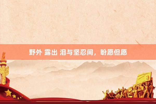 野外 露出 泪与坚忍间，盼愿但愿