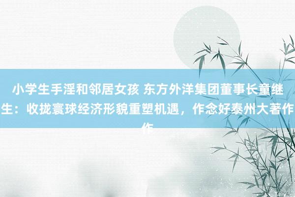 小学生手淫和邻居女孩 东方外洋集团董事长童继生：收拢寰球经济形貌重塑机遇，作念好泰州大著作