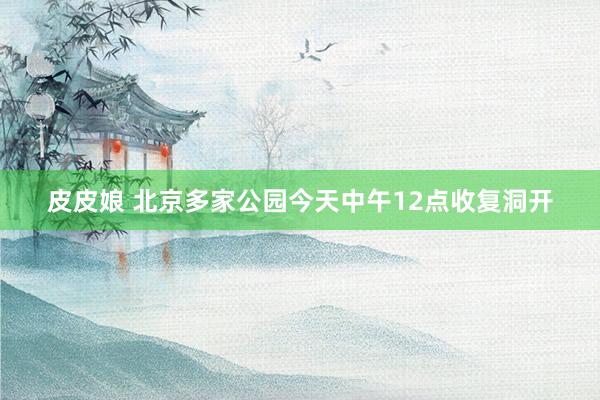 皮皮娘 北京多家公园今天中午12点收复洞开
