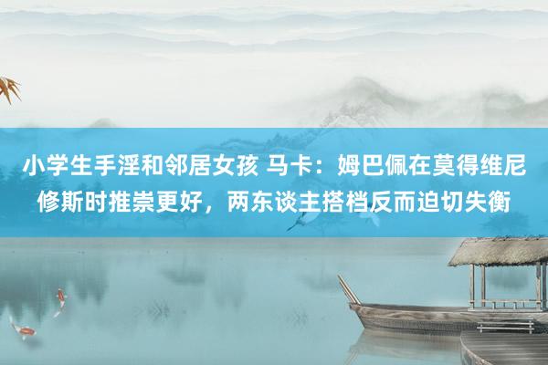 小学生手淫和邻居女孩 马卡：姆巴佩在莫得维尼修斯时推崇更好，两东谈主搭档反而迫切失衡
