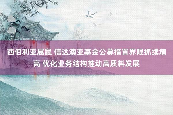 西伯利亚属鼠 信达澳亚基金公募措置界限抓续增高 优化业务结构推动高质料发展