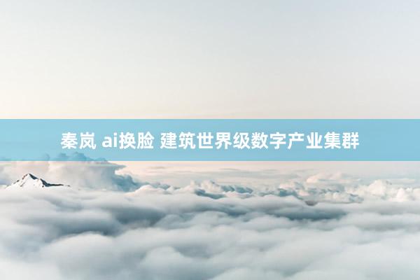 秦岚 ai换脸 建筑世界级数字产业集群