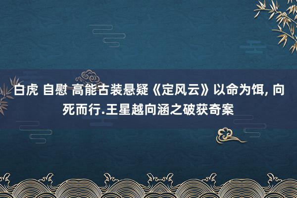 白虎 自慰 高能古装悬疑《定风云》以命为饵, 向死而行.王星越向涵之破获奇案