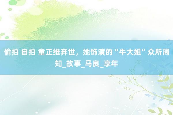 偷拍 自拍 童正维弃世，她饰演的“牛大姐”众所周知_故事_马良_享年