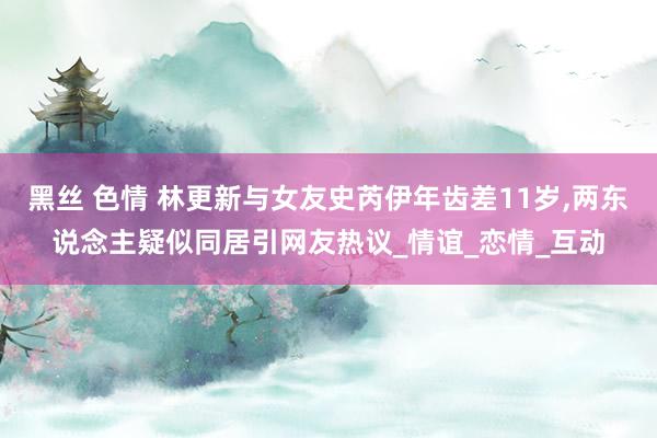 黑丝 色情 林更新与女友史芮伊年齿差11岁，两东说念主疑似同居引网友热议_情谊_恋情_互动