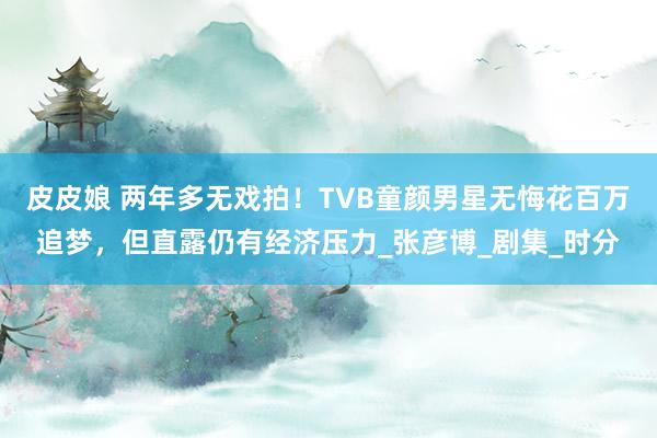 皮皮娘 两年多无戏拍！TVB童颜男星无悔花百万追梦，但直露仍有经济压力_张彦博_剧集_时分