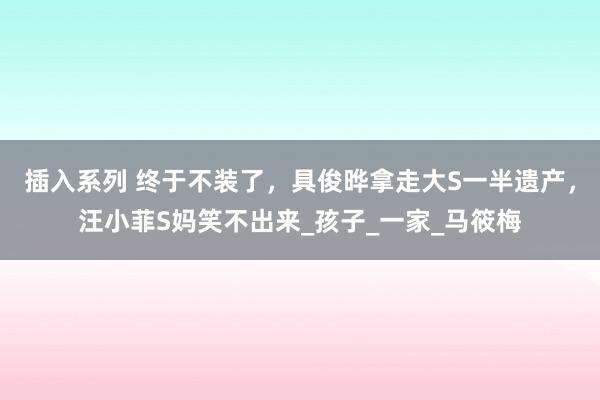 插入系列 终于不装了，具俊晔拿走大S一半遗产，汪小菲S妈笑不出来_孩子_一家_马筱梅