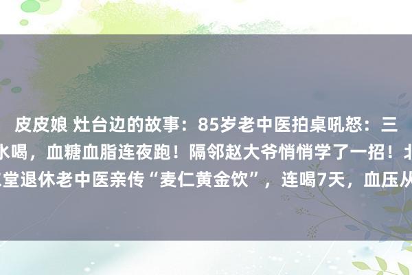 皮皮娘 灶台边的故事：85岁老中医拍桌吼怒：三高别碰药！一把生麦仁煮水喝，血糖血脂连夜跑！隔邻赵大爷悄悄学了一招！北京同仁堂退休老中医亲传“麦仁黄金饮”，连喝7天，血压从160直降到128！【古法三蒸三...