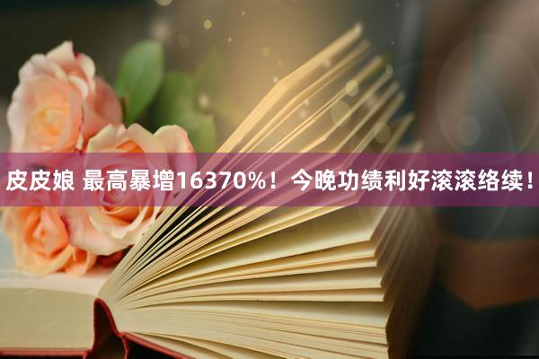 皮皮娘 最高暴增16370%！今晚功绩利好滚滚络续！