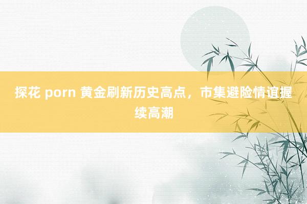 探花 porn 黄金刷新历史高点，市集避险情谊握续高潮