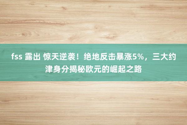 fss 露出 惊天逆袭！绝地反击暴涨5%，三大约津身分揭秘欧元的崛起之路