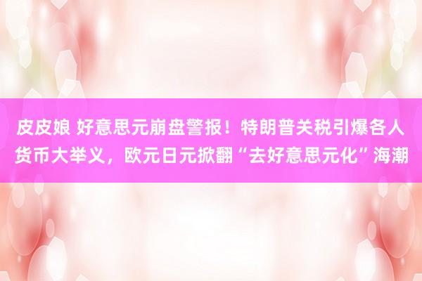 皮皮娘 好意思元崩盘警报！特朗普关税引爆各人货币大举义，欧元日元掀翻“去好意思元化”海潮