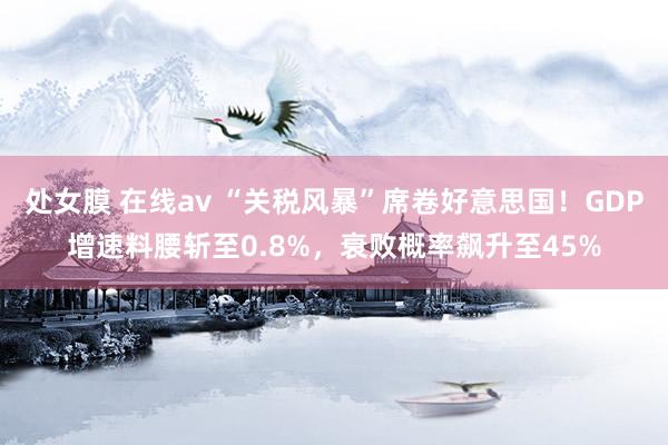 处女膜 在线av “关税风暴”席卷好意思国！GDP增速料腰斩至0.8%，衰败概率飙升至45%
