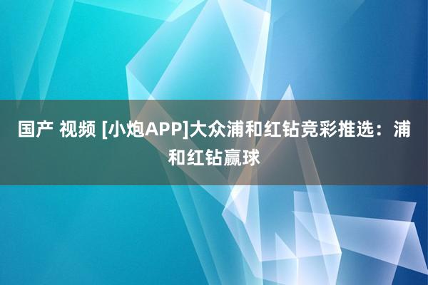 国产 视频 [小炮APP]大众浦和红钻竞彩推选：浦和红钻赢球
