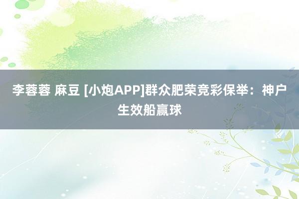 李蓉蓉 麻豆 [小炮APP]群众肥荣竞彩保举：神户生效船赢球
