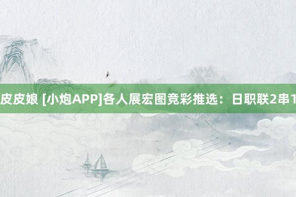 皮皮娘 [小炮APP]各人展宏图竞彩推选：日职联2串1