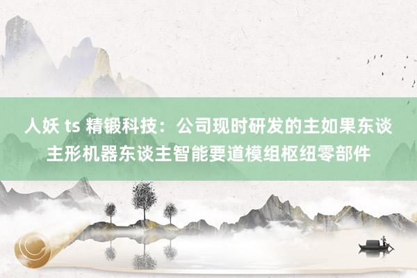 人妖 ts 精锻科技：公司现时研发的主如果东谈主形机器东谈主智能要道模组枢纽零部件
