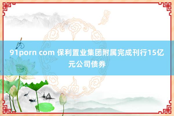 91porn com 保利置业集团附属完成刊行15亿元公司债券