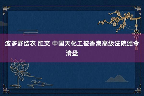 波多野结衣 肛交 中国天化工被香港高级法院颁令清盘
