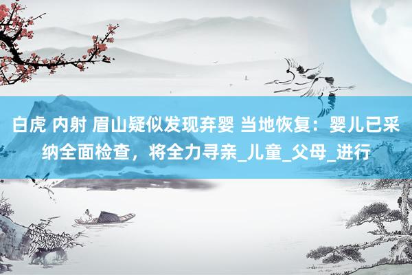 白虎 内射 眉山疑似发现弃婴 当地恢复：婴儿已采纳全面检查，将全力寻亲_儿童_父母_进行