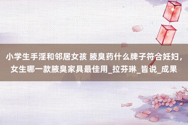 小学生手淫和邻居女孩 腋臭药什么牌子符合妊妇，女生哪一款腋臭家具最佳用_拉芬琳_皆说_成果