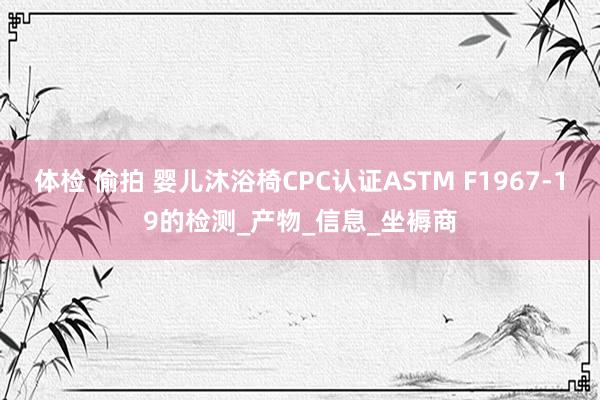 体检 偷拍 婴儿沐浴椅CPC认证ASTM F1967-19的检测_产物_信息_坐褥商
