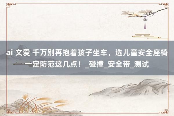 ai 文爱 千万别再抱着孩子坐车，选儿童安全座椅一定防范这几点！_碰撞_安全带_测试