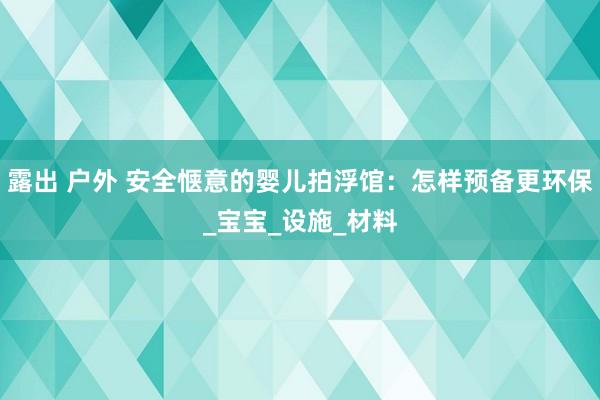 露出 户外 安全惬意的婴儿拍浮馆：怎样预备更环保_宝宝_设施_材料