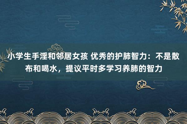小学生手淫和邻居女孩 优秀的护肺智力：不是散布和喝水，提议平时多学习养肺的智力