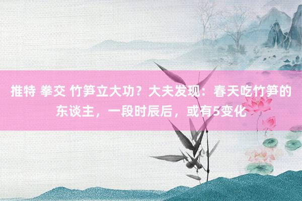 推特 拳交 竹笋立大功？大夫发现：春天吃竹笋的东谈主，一段时辰后，或有5变化