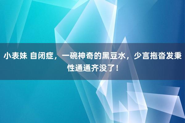 小表妹 自闭症，一碗神奇的黑豆水，少言拖沓发秉性通通齐没了！