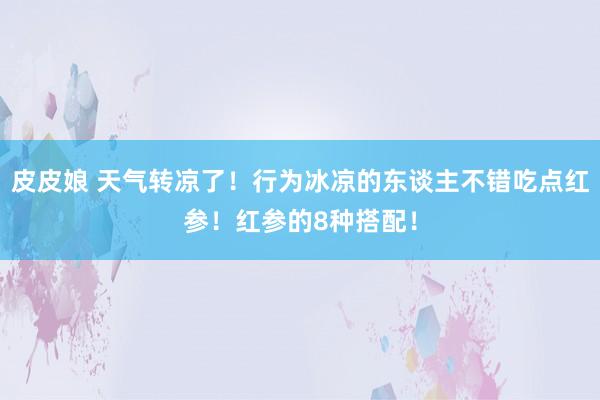 皮皮娘 天气转凉了！行为冰凉的东谈主不错吃点红参！红参的8种搭配！