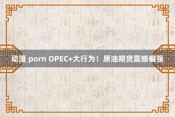 动漫 porn OPEC+大行为！原油期货震撼偏强