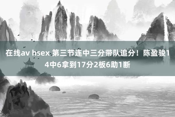 在线av hsex 第三节连中三分带队追分！陈盈骏14中6拿到17分2板6助1断