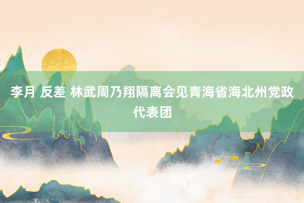 李月 反差 林武周乃翔隔离会见青海省海北州党政代表团