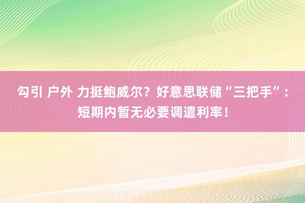 勾引 户外 力挺鲍威尔？好意思联储“三把手”：短期内暂无必要调遣利率！